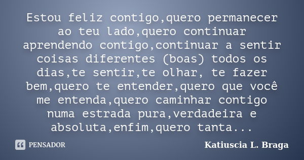 Estou feliz contigo,quero permanecer ao teu lado,quero continuar aprendendo contigo,continuar a sentir coisas diferentes (boas) todos os dias,te sentir,te olhar... Frase de Katiuscia L. Braga.