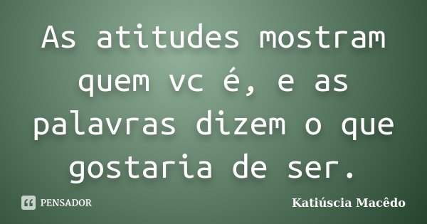 As atitudes mostram quem vc é, e as palavras dizem o que gostaria de ser.... Frase de Katiúscia Macêdo.