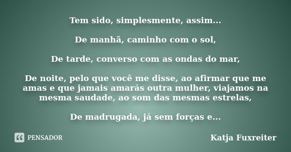 Tem sido, simplesmente, assim... De manhã, caminho com o sol, De tarde, converso com as ondas do mar, De noite, pelo que você me disse, ao afirmar que me amas e... Frase de katja fuxreiter.