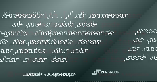 Necessito [...] da promessa de que a vida pode prosseguir, independentemente de quão insuportáveis foram as nossas perdas. Que ela pode voltar a ser boa.... Frase de Katniss - A esperança.