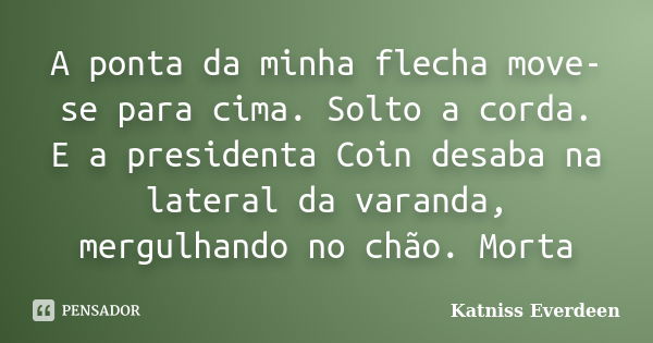 A ponta da minha flecha move-se para cima. Solto a corda. E a presidenta Coin desaba na lateral da varanda, mergulhando no chão. Morta... Frase de Katniss Everdeen.