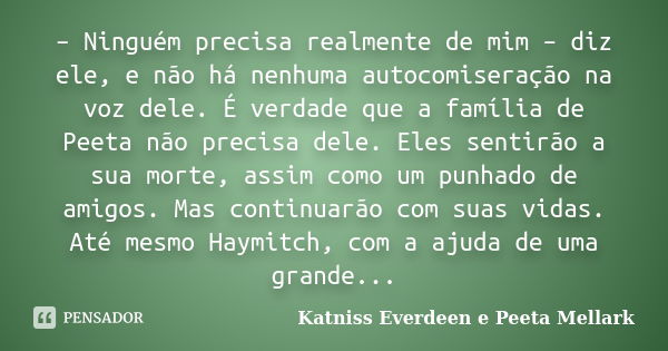 – Ninguém precisa realmente de mim – diz ele, e não há nenhuma autocomiseração na voz dele. É verdade que a família de Peeta não precisa dele. Eles sentirão a s... Frase de Katniss Everdeen e Peeta Mellark.