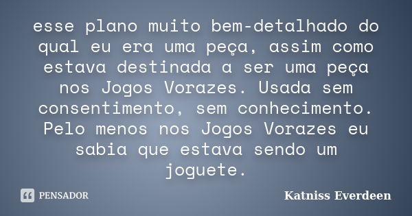 esse plano muito bem-detalhado do qual eu era uma peça, assim como estava destinada a ser uma peça nos Jogos Vorazes. Usada sem consentimento, sem conhecimento.... Frase de Katniss Everdeen.