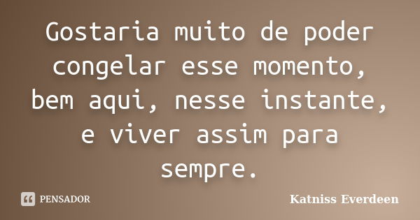 Gostaria muito de poder congelar esse momento, bem aqui, nesse instante, e viver assim para sempre.... Frase de Katniss Everdeen.