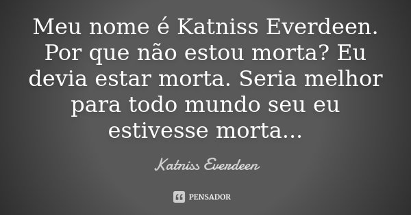 Meu nome é Katniss Everdeen. Por que não estou morta? Eu devia estar morta. Seria melhor para todo mundo seu eu estivesse morta...... Frase de Katniss Everdeen.