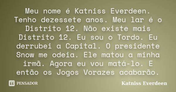 Meu nome é Katniss Everdeen. Tenho dezessete anos. Meu lar é o Distrito 12. Não existe mais Distrito 12. Eu sou o Tordo. Eu derrubei a Capital. O presidente Sno... Frase de Katniss Everdeen.