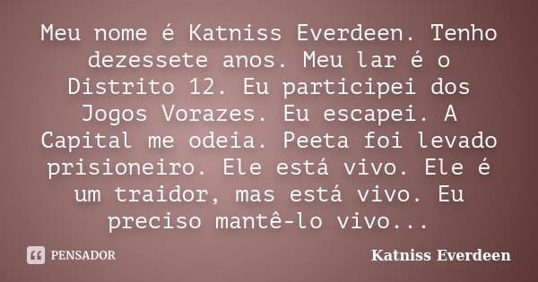 Meu nome é Katniss Everdeen. Tenho dezessete anos. Meu lar é o Distrito 12. Eu participei dos Jogos Vorazes. Eu escapei. A Capital me odeia. Peeta foi levado pr... Frase de Katniss Everdeen.
