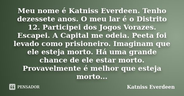 Meu nome é Katniss Everdeen. Tenho dezessete anos. O meu lar é o Distrito 12. Participei dos Jogos Vorazes. Escapei. A Capital me odeia. Peeta foi levado como p... Frase de Katniss Everdeen.