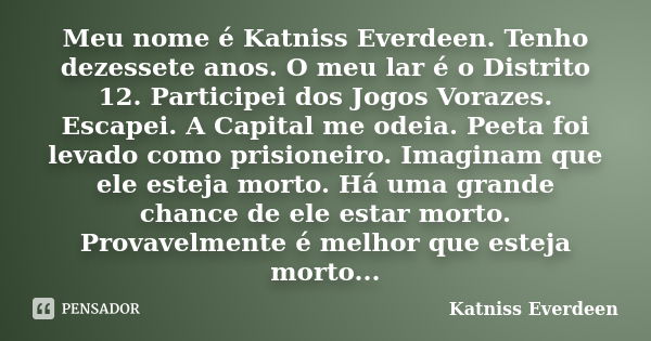 Meu nome é Katniss Everdeen. Tenho dezessete anos. O meu lar é o Distrito 12. Participei dos Jogos Vorazes. Escapei. A Capital me odeia. Peeta foi levado como p... Frase de Katniss Everdeen.