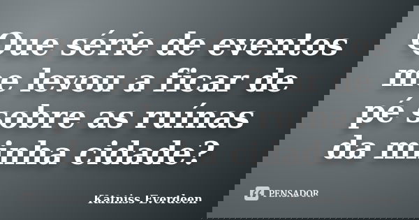 Que série de eventos me levou a ficar de pé sobre as ruínas da minha cidade?... Frase de Katniss Everdeen.