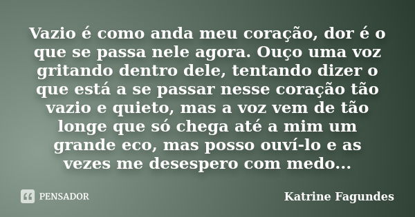 Vazio é como anda meu coração, dor é o que se passa nele agora. Ouço uma voz gritando dentro dele, tentando dizer o que está a se passar nesse coração tão vazio... Frase de Katrine Fagundes.