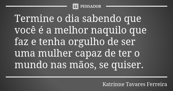 Termine o dia sabendo que você é a melhor naquilo que faz e tenha orgulho de ser uma mulher capaz de ter o mundo nas mãos, se quiser.... Frase de Katrinne Tavares Ferreira.