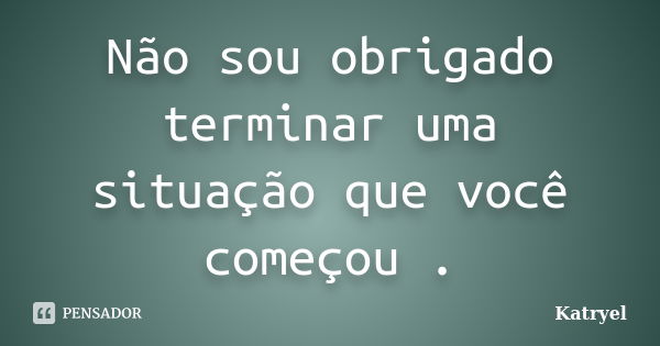 Não sou obrigado terminar uma situação que você começou .... Frase de Katryel.