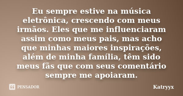 Eu sempre estive na música eletrônica, crescendo com meus irmãos. Eles que me influenciaram assim como meus pais, mas acho que minhas maiores inspirações, além ... Frase de Katryyx.