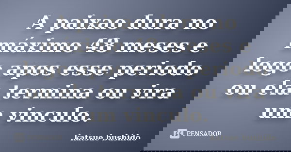 A paixao dura no máximo 48 meses e logo apos esse periodo ou ela termina ou vira um vinculo.... Frase de Katsue Bushido.