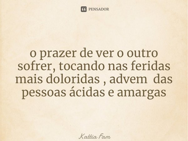⁠o prazer de ver o outro sofrer, tocando nas feridas mais doloridas , advém das pessoas ácidas e amargas... Frase de Kattia Fam.