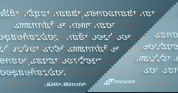 Não faço nada pensando no amanhã e nem nas consequências, não sei se estarei vivo até amanhã e muito menos para sofrer as consequências.... Frase de Katto Marcirio.