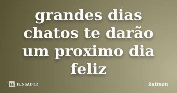 grandes dias chatos te darão um proximo dia feliz... Frase de kattson.