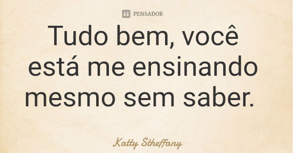 Tudo bem, você está me ensinando mesmo sem saber.... Frase de Katty Stheffany.