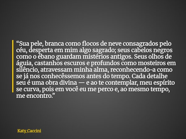 “Sua pele, branca como flocos de neve consagrados pelo céu, desperta em mim algo sagrado; seus cabelos negros como o ébano guardam mistérios antigos. Seus olhos... Frase de Katy_Caccini.