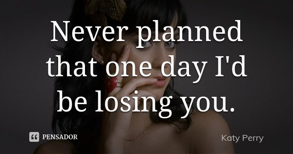 Never planned that one day I'd be losing you.... Frase de Katy Perry.