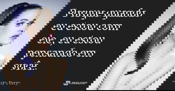 Porque quando eu estou com ele, eu estou pensando em você.... Frase de Katy Perry.