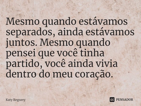 ⁠Mesmo quando estávamos separados, ainda estávamos juntos. Mesmo quando pensei que você tinha partido, você ainda vivia dentro do meu coração.... Frase de Katy Regnery.