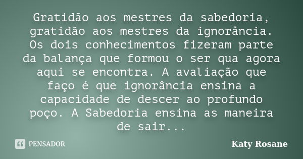 Gratidão aos mestres da sabedoria, gratidão aos mestres da ignorância. Os dois conhecimentos fizeram parte da balança que formou o ser qua agora aqui se encontr... Frase de Katy Rosane.