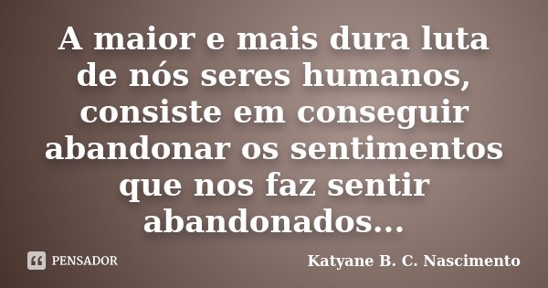 A maior e mais dura luta de nós seres humanos, consiste em conseguir abandonar os sentimentos que nos faz sentir abandonados...... Frase de Katyane B. C. Nascimento.