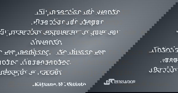 Eu preciso do vento Preciso do tempo Eu preciso esquecer o que eu invento. Inteira em pedaços, te busco em momentos incoerentes. Oscilo desejo e razão.... Frase de Katyane M. Peixoto.
