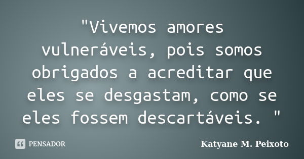 "Vivemos amores vulneráveis, pois somos obrigados a acreditar que eles se desgastam, como se eles fossem descartáveis. "... Frase de Katyane M. Peixoto.