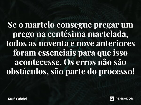 ⁠Se o martelo consegue pregar um prego na centésima martelada, todos as noventa e nove anteriores foram essenciais para que isso acontecesse. Os erros não são o... Frase de Kaua Gabriel.