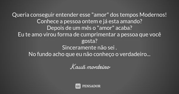 Queria conseguir entender esse "amor" dos tempos Modernos!
Conhece a pessoa ontem e já esta amando?
Depois de um mês o "amor" acaba? Eu te a... Frase de Kauã monteiro.