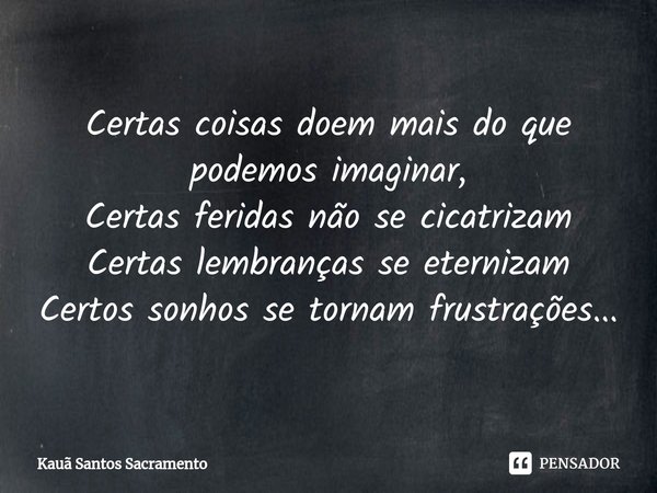 Certas coisas doem mais do que podemos imaginar,
Certas feridas não se cicatrizam
Certas lembranças se eternizam
Certos sonhos se tornam frustrações...... Frase de Kauã Santos Sacramento.