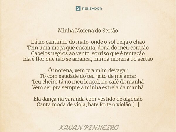 Minha Morena do Sertão Lá no cantinho do mato, onde o sol beija o chão Tem uma moça que encanta, dona do meu coração Cabelos negros ao vento, sorriso que é ten... Frase de Kauan Pinheiro.