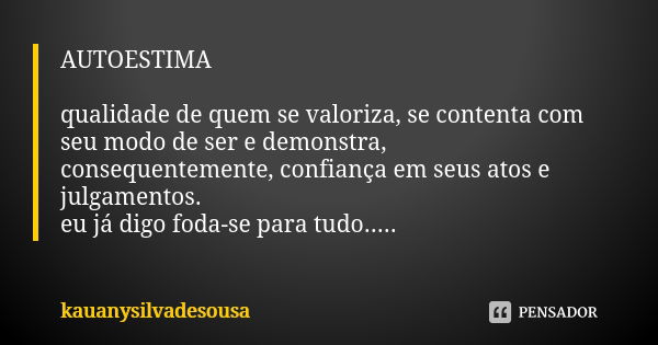 AUTOESTIMA qualidade de quem se valoriza, se contenta com seu modo de ser e demonstra, consequentemente, confiança em seus atos e julgamentos. eu já digo foda-s... Frase de kauanysilvadesousa.