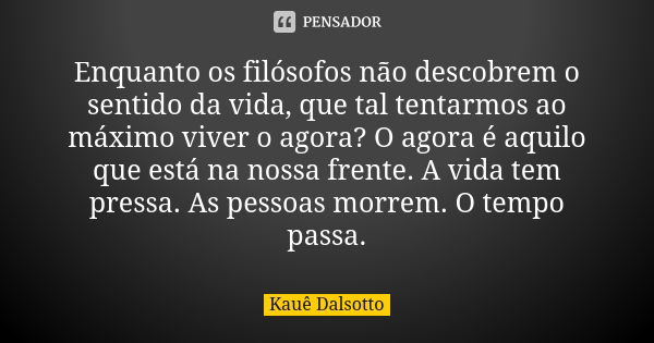 Enquanto os filósofos não descobrem o sentido da vida, que tal tentarmos ao máximo viver o agora? O agora é aquilo que está na nossa frente. A vida tem pressa. ... Frase de Kauê Dalsotto.