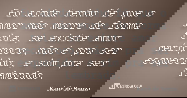 Eu ainda tenho fé que o amor não morre de forma tola, se existe amor recíproco, não é pra ser esquecido, e sim pra ser lembrado.... Frase de Kauê de Souza.