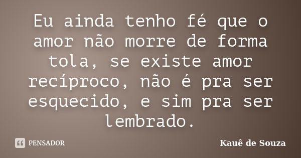 Eu ainda tenho fé que o amor não morre de forma tola, se existe amor recíproco, não é pra ser esquecido, e sim pra ser lembrado.... Frase de Kauê de Souza.