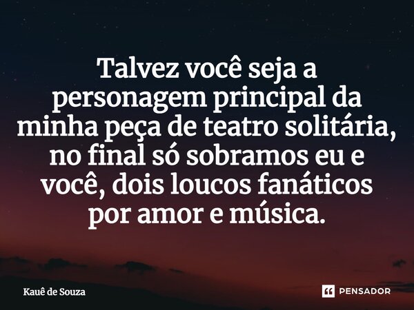 Talvez você seja a personagem principal da minha peça de teatro solitária, no final só sobramos eu e você, dois loucos fanáticos por amor e música.... Frase de Kauê de Souza.