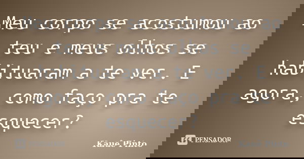 Meu corpo se acostumou ao teu e meus olhos se habituaram a te ver. E agora, como faço pra te esquecer?... Frase de Kauê Pinto.