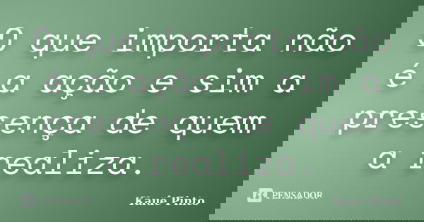 O que importa não é a ação e sim a presença de quem a realiza.... Frase de Kauê Pinto.