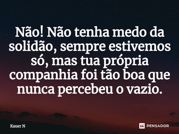 Não! Não tenha medo da solidão, sempre estivemos só, mas tua própria companhia foi tão boa que nunca percebeu o vazio.... Frase de Kauer N.