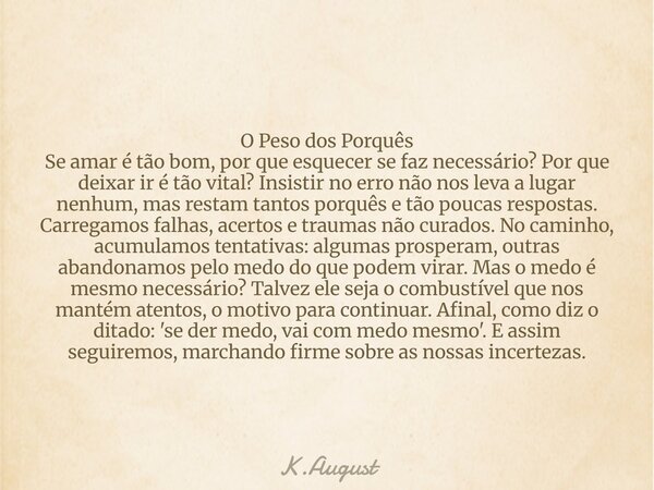 ​​O Peso dos Porquês Se amar é tão bom, por que esquecer se faz necessário? Por que deixar ir é tão vital? Insistir no erro não nos leva a lugar nenhum, mas res... Frase de K.August.