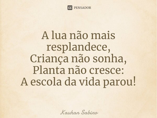 ⁠A lua não mais resplandece,
Criança não sonha,
Planta não cresce:
A escola da vida parou!... Frase de Kauhan Sabino.