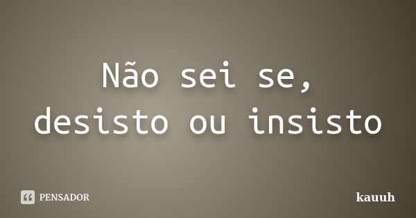 Não sei se, desisto ou insisto... Frase de kauuh.