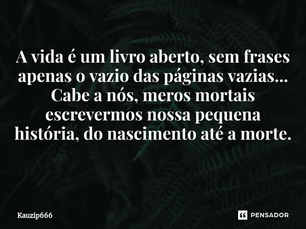 A vida é um livro aberto, sem frases apenas o vazio das páginas vazias... Cabe a nós, meros mortais escrevermos nossa pequena história, do nascimento até a mort... Frase de Kauzip666.