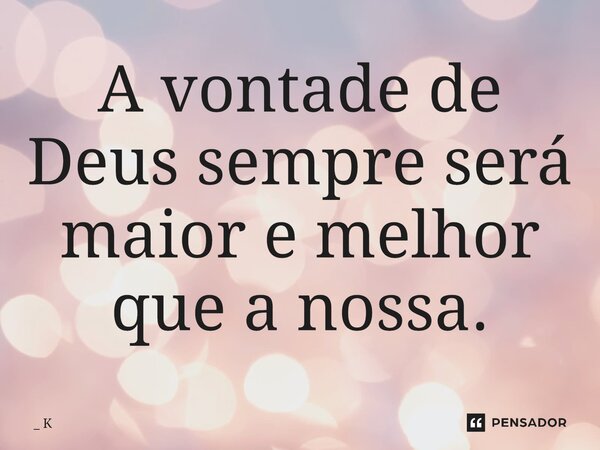 ⁠A vontade de Deus sempre será maior e melhor que a nossa.... Frase de _ K.