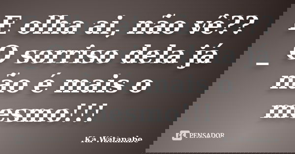 E olha ai, não vê?? _ O sorriso dela já não é mais o mesmo!!!... Frase de Ka Watanabe.