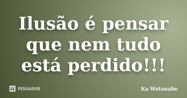 Ilusão é pensar que nem tudo está perdido!!!... Frase de Ka Watanabe.